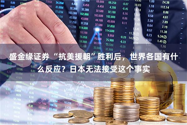 盛金缘证券 “抗美援朝”胜利后，世界各国有什么反应？日本无法接受这个事实