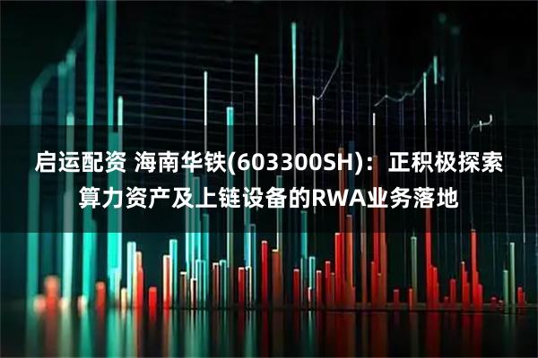 启运配资 海南华铁(603300SH)：正积极探索算力资产及上链设备的RWA业务落地