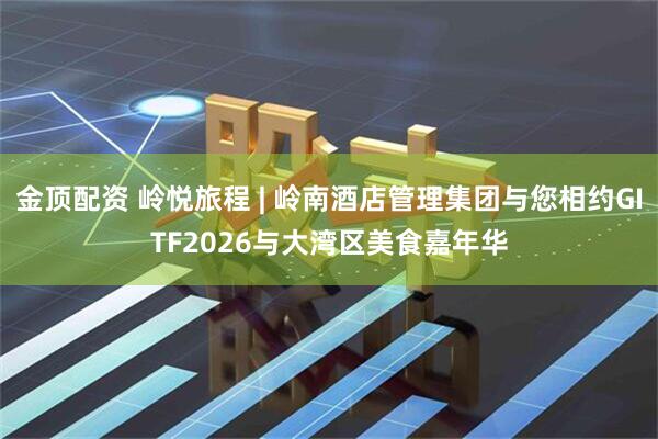 金顶配资 岭悦旅程 | 岭南酒店管理集团与您相约GITF2026与大湾区美食嘉年华