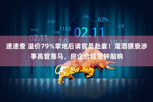 速速查 溢价79%拿地后请官员赴宴！灌酒猥亵涉事高管落马，房企合规警钟敲响
