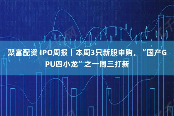 聚富配资 IPO周报｜本周3只新股申购，“国产GPU四小龙”之一周三打新