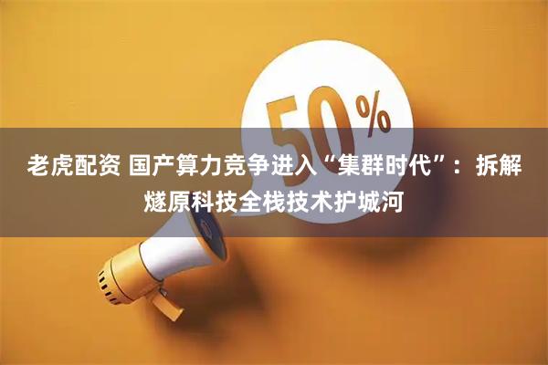老虎配资 国产算力竞争进入“集群时代”：拆解燧原科技全栈技术护城河
